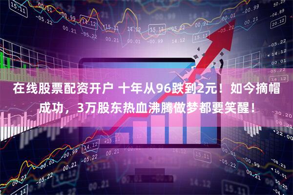 在线股票配资开户 十年从96跌到2元！如今摘帽成功，3万股东热血沸腾做梦都要笑醒！