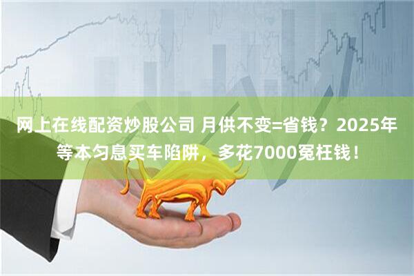 网上在线配资炒股公司 月供不变=省钱？2025年等本匀息买车陷阱，多花7000冤枉钱！