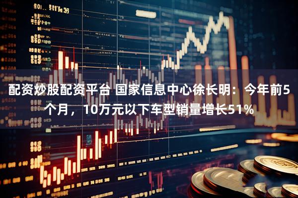 配资炒股配资平台 国家信息中心徐长明：今年前5个月，10万元以下车型销量增长51%