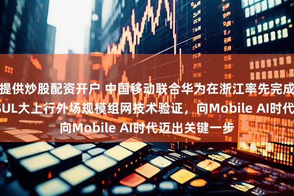 提供炒股配资开户 中国移动联合华为在浙江率先完成全国首个FA SUL大上行外场规模组网技术验证，向Mobile AI时代迈出关键一步