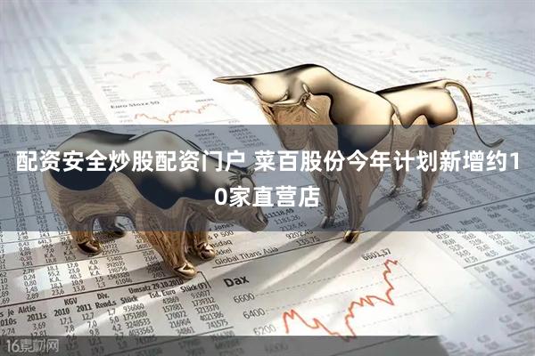 配资安全炒股配资门户 菜百股份今年计划新增约10家直营店