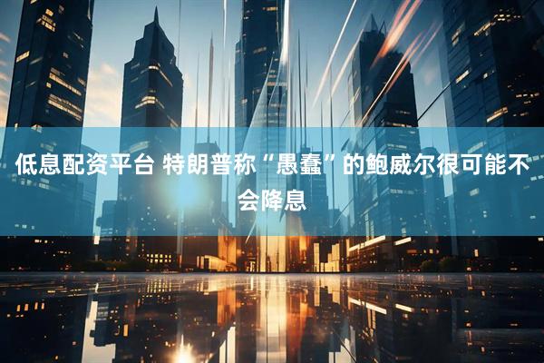 低息配资平台 特朗普称“愚蠢”的鲍威尔很可能不会降息