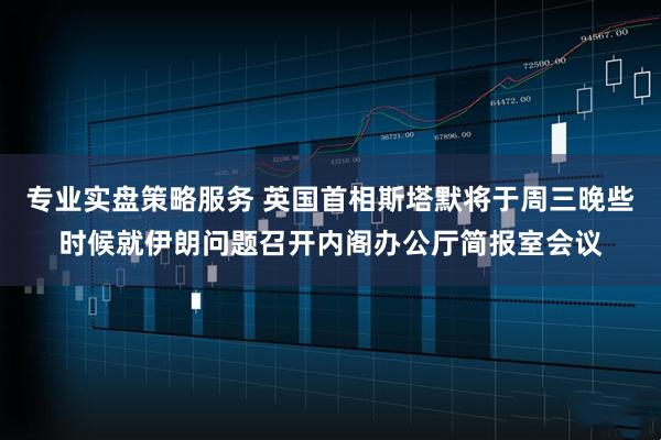专业实盘策略服务 英国首相斯塔默将于周三晚些时候就伊朗问题召开内阁办公厅简报室会议