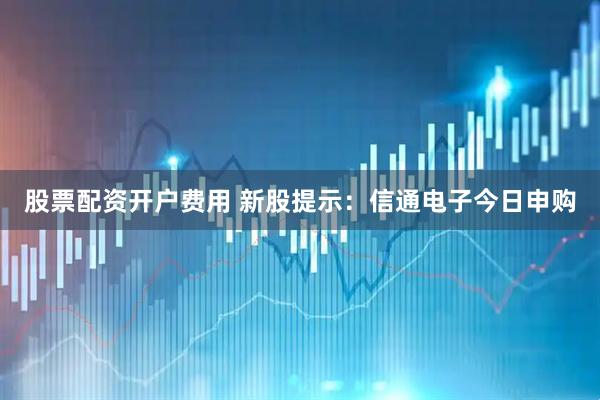 股票配资开户费用 新股提示：信通电子今日申购