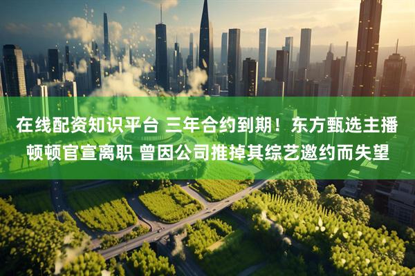 在线配资知识平台 三年合约到期！东方甄选主播顿顿官宣离职 曾因公司推掉其综艺邀约而失望
