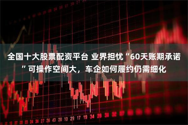 全国十大股票配资平台 业界担忧“60天账期承诺”可操作空间大，车企如何履约仍需细化