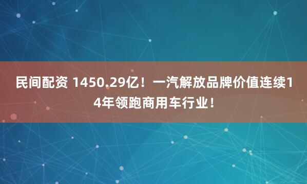 民间配资 1450.29亿！一汽解放品牌价值连续14年领跑商用车行业！
