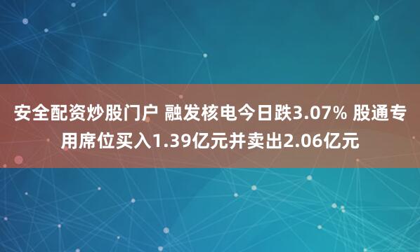安全配资炒股门户 融发核电今日跌3.07% 股通专用席位买入1.39亿元并卖出2.06亿元