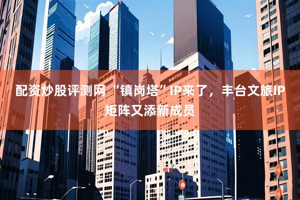配资炒股评测网 “镇岗塔”IP来了，丰台文旅IP矩阵又添新成员