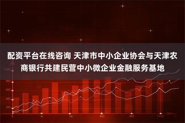 配资平台在线咨询 天津市中小企业协会与天津农商银行共建民营中小微企业金融服务基地