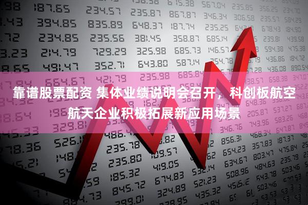 靠谱股票配资 集体业绩说明会召开，科创板航空航天企业积极拓展新应用场景