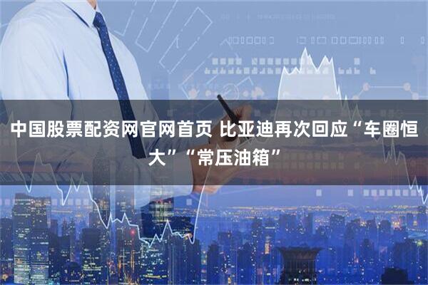 中国股票配资网官网首页 比亚迪再次回应“车圈恒大”“常压油箱”