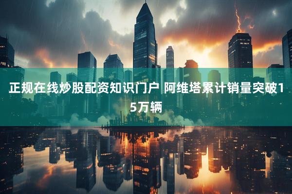 正规在线炒股配资知识门户 阿维塔累计销量突破15万辆