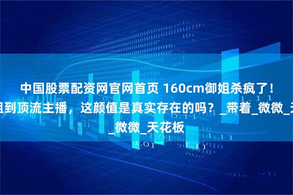 中国股票配资网官网首页 160cm御姐杀疯了！从空姐到顶流主播，这颜值是真实存在的吗？_带着_微微_天花板