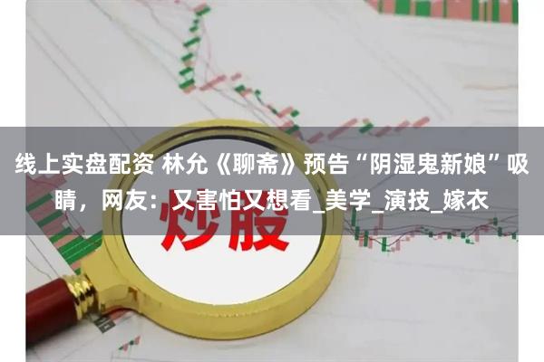 线上实盘配资 林允《聊斋》预告“阴湿鬼新娘”吸睛，网友：又害怕又想看_美学_演技_嫁衣