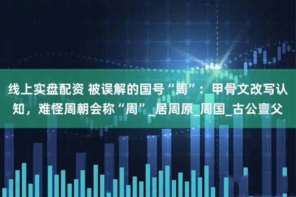 线上实盘配资 被误解的国号“周”：甲骨文改写认知，难怪周朝会称“周”_居周原_周国_古公亶父