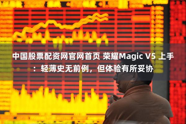 中国股票配资网官网首页 荣耀Magic V5 上手：轻薄史无前例，但体验有所妥协