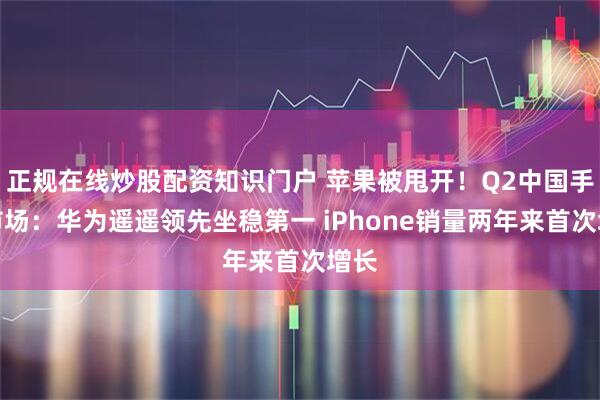 正规在线炒股配资知识门户 苹果被甩开！Q2中国手机市场：华为遥遥领先坐稳第一 iPhone销量两年来首次增长