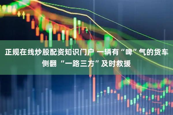 正规在线炒股配资知识门户 一辆有“啤”气的货车侧翻 “一路三方”及时救援