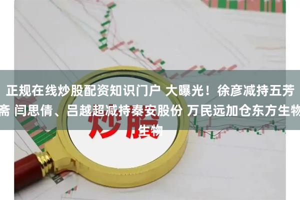 正规在线炒股配资知识门户 大曝光！徐彦减持五芳斋 闫思倩、吕越超减持秦安股份 万民远加仓东方生物
