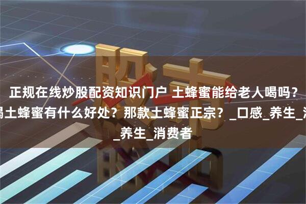正规在线炒股配资知识门户 土蜂蜜能给老人喝吗？老人喝土蜂蜜有什么好处？那款土蜂蜜正宗？_口感_养生_消费者
