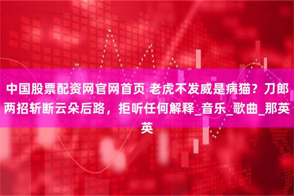 中国股票配资网官网首页 老虎不发威是病猫？刀郎两招斩断云朵后路，拒听任何解释_音乐_歌曲_那英