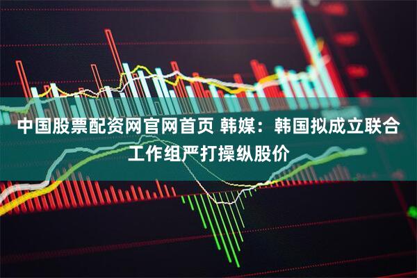 中国股票配资网官网首页 韩媒：韩国拟成立联合工作组严打操纵股价