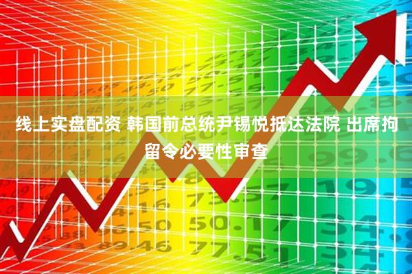 线上实盘配资 韩国前总统尹锡悦抵达法院 出席拘留令必要性审查