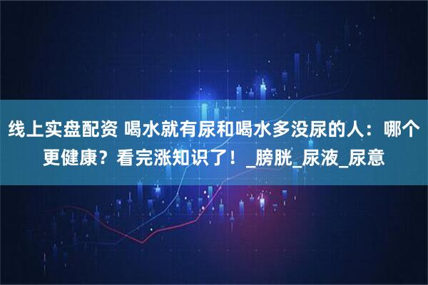 线上实盘配资 喝水就有尿和喝水多没尿的人：哪个更健康？看完涨知识了！_膀胱_尿液_尿意