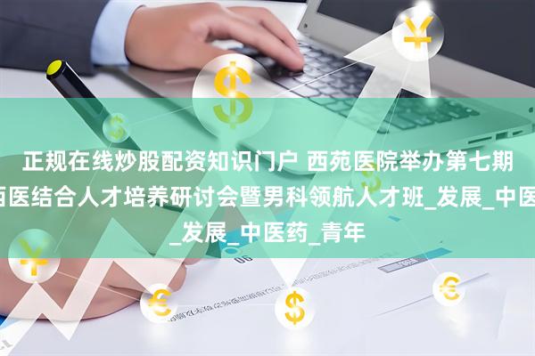 正规在线炒股配资知识门户 西苑医院举办第七期全国中西医结合人才培养研讨会暨男科领航人才班_发展_中医药_青年