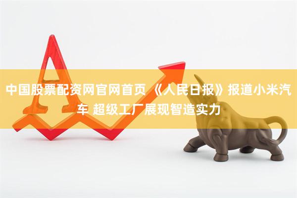 中国股票配资网官网首页 《人民日报》报道小米汽车 超级工厂展现智造实力