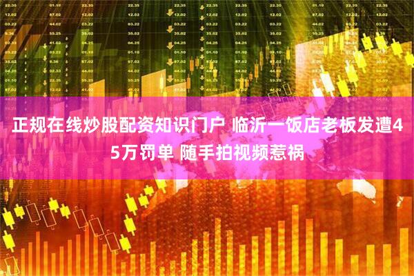 正规在线炒股配资知识门户 临沂一饭店老板发遭45万罚单 随手拍视频惹祸