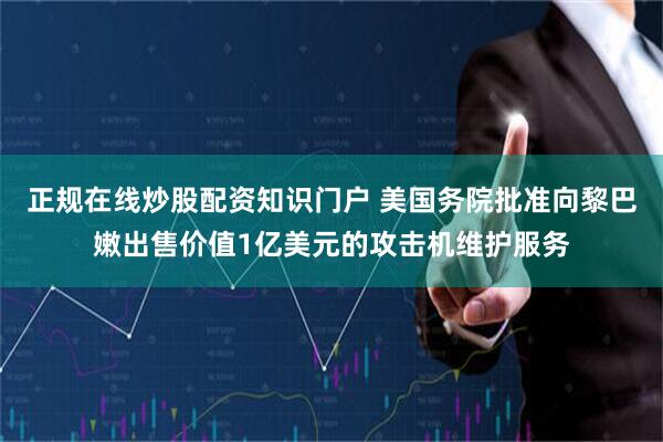正规在线炒股配资知识门户 美国务院批准向黎巴嫩出售价值1亿美元的攻击机维护服务