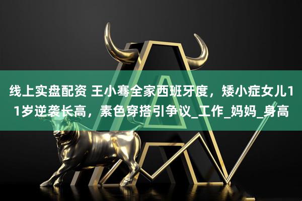 线上实盘配资 王小骞全家西班牙度，矮小症女儿11岁逆袭长高，素色穿搭引争议_工作_妈妈_身高