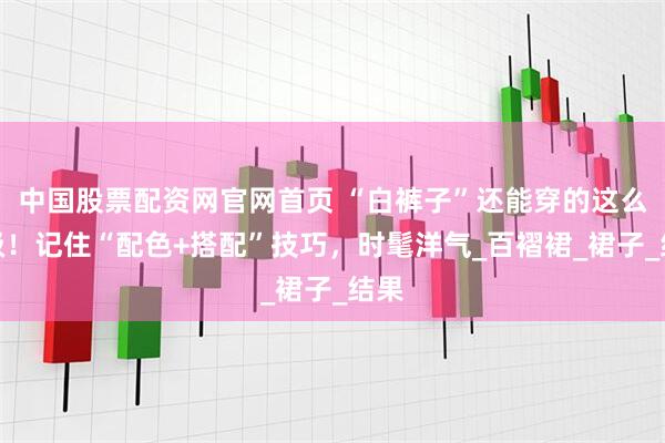 中国股票配资网官网首页 “白裤子”还能穿的这么高级！记住“配色+搭配”技巧，时髦洋气_百褶裙_裙子_结果