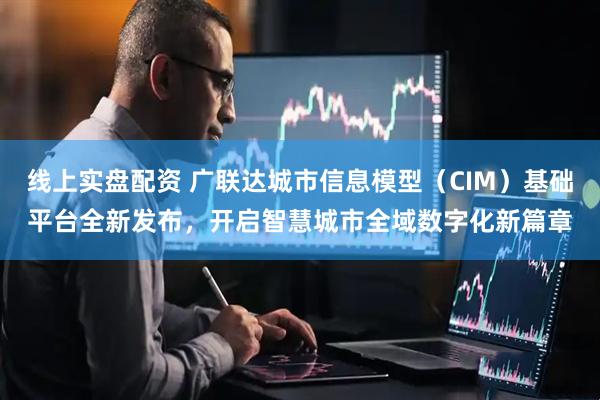 线上实盘配资 广联达城市信息模型（CIM）基础平台全新发布，开启智慧城市全域数字化新篇章