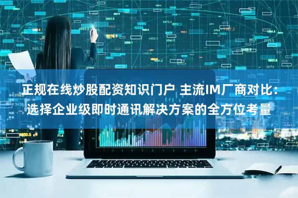 正规在线炒股配资知识门户 主流IM厂商对比：选择企业级即时通讯解决方案的全方位考量