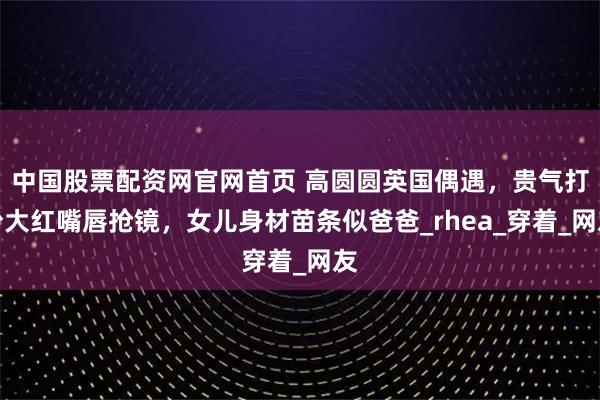 中国股票配资网官网首页 高圆圆英国偶遇，贵气打扮大红嘴唇抢镜，女儿身材苗条似爸爸_rhea_穿着_网友