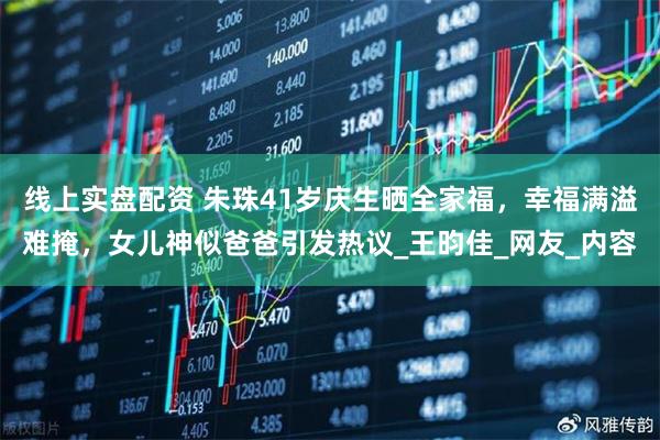 线上实盘配资 朱珠41岁庆生晒全家福，幸福满溢难掩，女儿神似爸爸引发热议_王昀佳_网友_内容