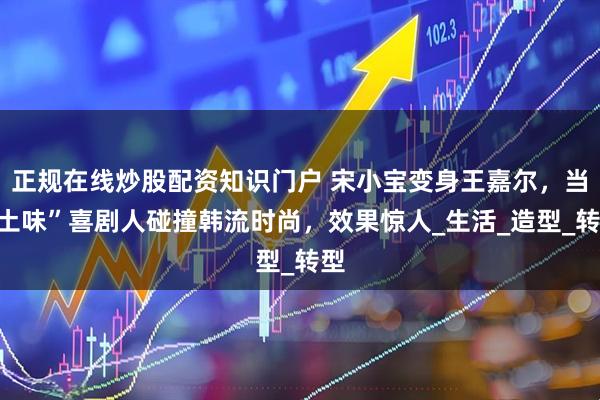 正规在线炒股配资知识门户 宋小宝变身王嘉尔，当“土味”喜剧人碰撞韩流时尚，效果惊人_生活_造型_转型