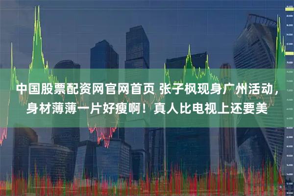 中国股票配资网官网首页 张子枫现身广州活动，身材薄薄一片好瘦啊！真人比电视上还要美