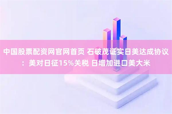 中国股票配资网官网首页 石破茂证实日美达成协议：美对日征15%关税 日增加进口美大米