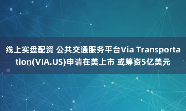线上实盘配资 公共交通服务平台Via Transportation(VIA.US)申请在美上市 或筹资5亿美元
