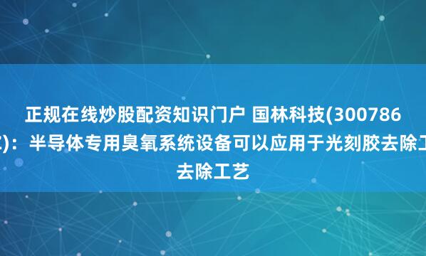 正规在线炒股配资知识门户 国林科技(300786.SZ)：半导体专用臭氧系统设备可以应用于光刻胶去除工艺