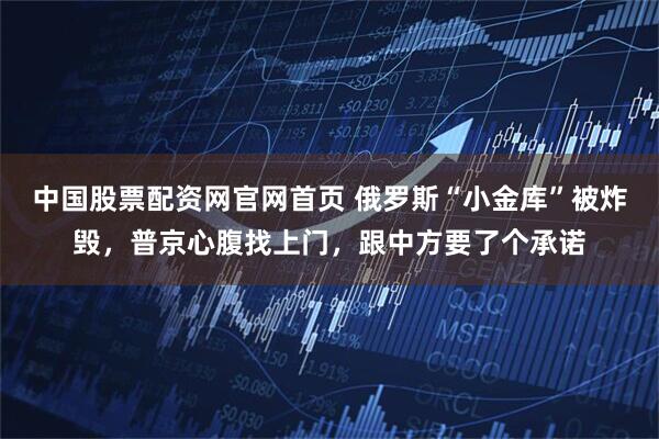 中国股票配资网官网首页 俄罗斯“小金库”被炸毁，普京心腹找上门，跟中方要了个承诺