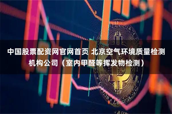 中国股票配资网官网首页 北京空气环境质量检测机构公司（室内甲醛等挥发物检测）