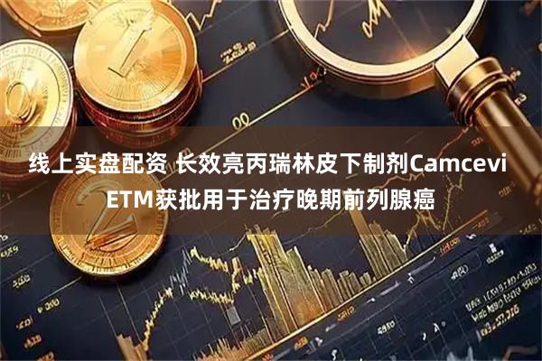 线上实盘配资 长效亮丙瑞林皮下制剂Camcevi ETM获批用于治疗晚期前列腺癌