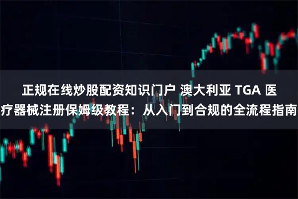 正规在线炒股配资知识门户 澳大利亚 TGA 医疗器械注册保姆级教程：从入门到合规的全流程指南