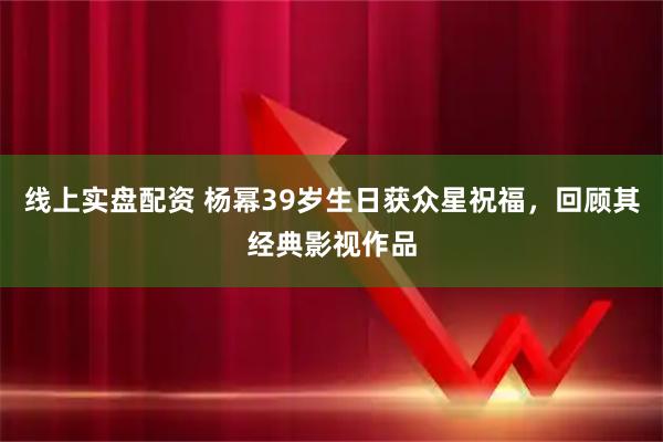线上实盘配资 杨幂39岁生日获众星祝福，回顾其经典影视作品