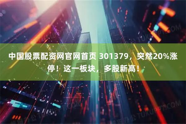 中国股票配资网官网首页 301379，突然20%涨停！这一板块，多股新高！